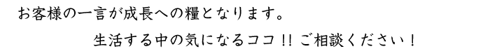 お客様の一言が成長への糧となります。生活する中の気になるココ!!ご相談ください!